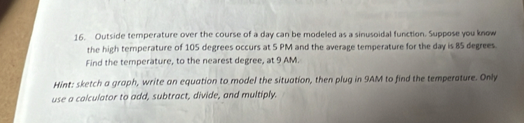 Outside temperature over the course of a day can be modeled as a sinusoidal function. Suppose you know 
the high temperature of 105 degrees occurs at 5 PM and the average temperature for the day is 85 degrees. 
Find the temperature, to the nearest degree, at 9 AM. 
Hint: sketch a graph, write an equation to model the situation, then plug in 9AM to find the temperature. Only 
use a calculator to add, subtract, divide, and multiply.