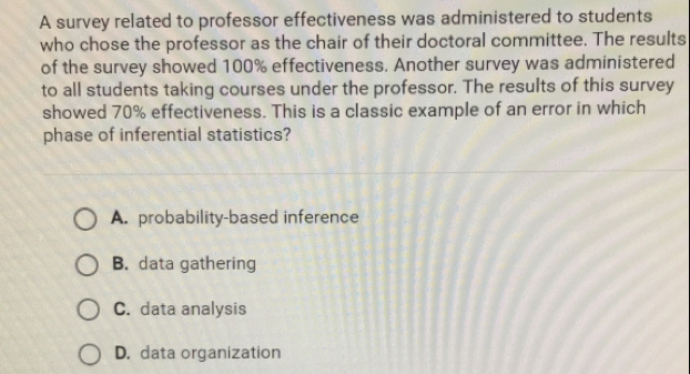 A survey related to professor effectiveness was administered to students
who chose the professor as the chair of their doctoral committee. The results
of the survey showed 100% effectiveness. Another survey was administered
to all students taking courses under the professor. The results of this survey
showed 70% effectiveness. This is a classic example of an error in which
phase of inferential statistics?
A.  probability-based inference
B. data gathering
C.  data analysis
D.  data organization