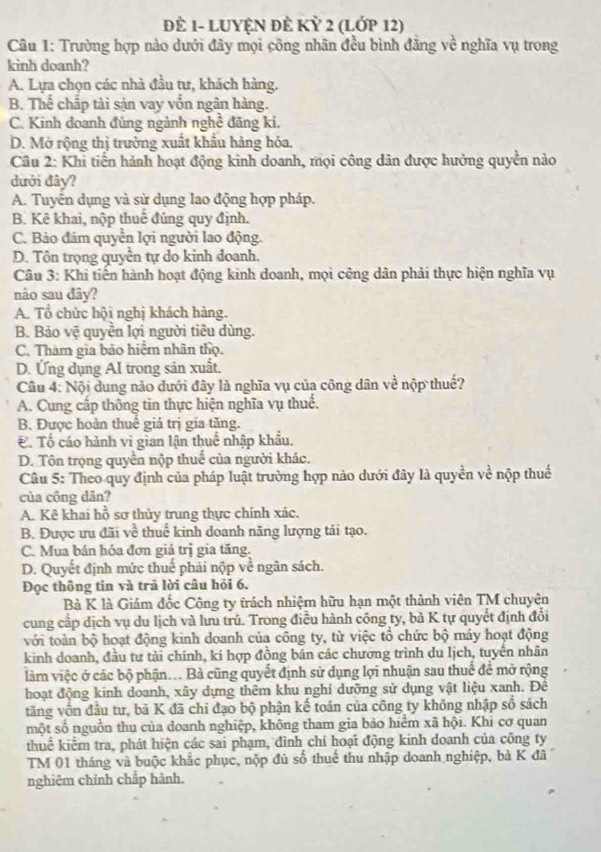 ĐÊ 1- LUYỆN ĐÈ KỲ 2 (LỚP 12)
Câu 1: Trường hợp nào dưới đây mọi công nhãn đều bình đẳng về nghĩa vụ trong
kinh doanh?
A. Lựa chọn các nhà đầu tư, khách hàng.
B. Thể chấp tài sản vay vốn ngân hàng.
C. Kinh doanh đúng ngành nghề đãng ki.
D. Mở rộng thị trường xuất khẩu hàng hóa.
Câu 2: Khi tiến hành hoạt động kinh doanh, mọi công dân được hưởng quyền nào
dưới đây?
A. Tuyển dụng và sử dụng lao động hợp pháp.
B. Kê khai, nộp thuế đúng quy định.
C. Bảo đám quyền lợi người lao động.
D. Tôn trọng quyền tự do kinh doanh.
Câu 3: Khi tiến hành hoạt động kinh doanh, mọi công dân phải thực hiện nghĩa vụ
nào sau đây?
A. Tổ chức hội nghị khách hàng.
B. Bảo vệ quyền lợi người tiêu dùng.
C. Tham gia bảo hiệm nhân thọ.
D. Ứng dụng AI trong sản xuất.
Câu 4: Nội dung nào dưới đây là nghĩa vụ của công dân về nộp thuế?
A. Cung cấp thông tin thực hiện nghĩa vụ thuế.
B. Được hoàn thuê giá trị gia tăng.. Tổ cáo hành vi gian lận thuế nhập khẩu.
D. Tôn trọng quyền nộp thuế của người khác.
Câu 5: Theo quy định của pháp luật trường hợp nào dưới đây là quyền về nộp thuế
của công dân?
A. Kê khai hồ sơ thủy trung thực chính xác.
B. Được ưu đãi về thuế kinh doanh năng lượng tải tạo.
C. Mua bán hóa đơn giả trị gia tăng.
D. Quyết định mức thuế phải nộp về ngân sách.
Đọc thông tin và trả lời câu hỏi 6.
Bà K là Giám đốc Công ty trách nhiệm hữu hạn một thành viên TM chuyên
cung cấp dịch vụ du lịch và lưu trú. Trong điều hành công ty, bả K tự quyết định đổi
với toàn bộ hoạt động kinh doanh của công ty, từ việc tổ chức bộ máy hoạt động
kinh doanh, đầu tư tải chính, ki hợp đồng bán các chướng trình du lịch, tuyển nhân
làm việc ở các bộ phận... Bà cũng quyết định sử dụng lợi nhuận sau thuế đề mở rộng
hoạt động kinh doanh, xây dựng thêm khu nghi dưỡng sử dụng vật liệu xanh. Để
tăng vốn đầu tư, bà K đã chi đạo bộ phận kế toán của công ty không nhập số sách
một số nguồn thu của doanh nghiệp, không tham gia bảo hiểm xã hội. Khi cơ quan
thuế kiểm tra, phát hiện các sai phạm, đình chỉ hoạt động kinh doanh của công ty
TM 01 tháng và buộc khắc phục, nộp đủ số thuế thu nhập doanh nghiệp, bà K đã 
nghiêm chính chắp hành.
