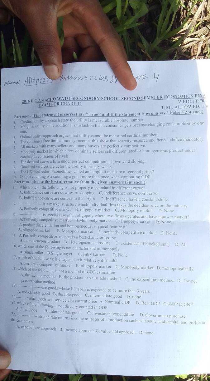 Abene
2016 E.C AMACHO WATO SECONDORY SCHOOL SECOND SEMSTER ECONOMICS FINA
FXAM FOR GRADE 1 1 WEIGHT:70
TIME ALLOWED: 1h
Part one: - If the statement is correct say “True” and If the statement is wrong say “False”(2pt each)
1. Cardinal utility approach state the utility is measurable absolute number.
2 Marginal utility is the additional satisfaction that a consumer gets because changing consumption by one
unit.
Ordinal utility approach argues that utility cannot be measured cardinal numbers.
4. The consumer face limited moncy income, this show that scarcity resource and hence, choice mandatory.
All markets with many sellers and many buyers are perfectly competitive.
6. Monopoly market in which a few dominate sellers sell differentiated or homogeneous product under
continuous conscious of rivals
7. The demand curve a firm under perfect competition is downward sloping.
x. Good and services are defer the ability to satisfy wants.
9 The GDP deflector is sometimes called an “implicit measure of general price”’
1. Double counting is a counting a good more than once when computing GDP.
Part two: - choose the best alternative from the given answers (2pt each )
1. Which one of the following is not property of standard in different curve?
A, Indifference curve are downward slopping C. Indifference curve don't cross
B. Indifference curve are convex to the origin D, Indifference have a constant slope.
12 ---------- --is a market structure which individual firm takes the decided price on the industry
A, Perfectly competitive market B. oligopoly market C. Monopoly market D. None.
13 -----------------is special case of an oligopoly where two firms operates and have a power market?
A. Perfectly competitive market B.Monopoly market C. Duopoly market D, None.
14. A product differentiation and homogeneous is typical feature of
A, oligopoly market B. Monopoly market C. perfectly competitive market D. None.
13 A Perfectly competitive market is a best characterised by
A, homogeneous product B. Heterogeneous product C. existences of blocked entry D. All
16, which one of the following is not characteristic of monopoly
A, single seller B.Single buyer C, entry barrier D. None
17, which of the following is entry and exit relatively difficult?
A, Perfectly competitive market B. oligopoly market C. Monopoly market D. monopolistically
18, which of the following is not a method of GDP estimation
A. the income method B. the product or value add method C. the expenditure method D. The net
present value method
19、 ------------------are gooods whose life span is expected to be more than 3 years
A. non-durable good B. durable good C. intermediate good D. none
20,-------- value goods and service at a current price A. Nominal GDP B. Real GDP C. GDP D.GNP
21, which of the following is not directly counted in GDP
A, Final good B. Intermediate good C. investment expenditure D. Government purchase
22, ----------------add the rate returns income to factor of a production such as labour, land, capital and profits in
the economy's
A. expenditure approach B. Income approach C. value add approach D. none