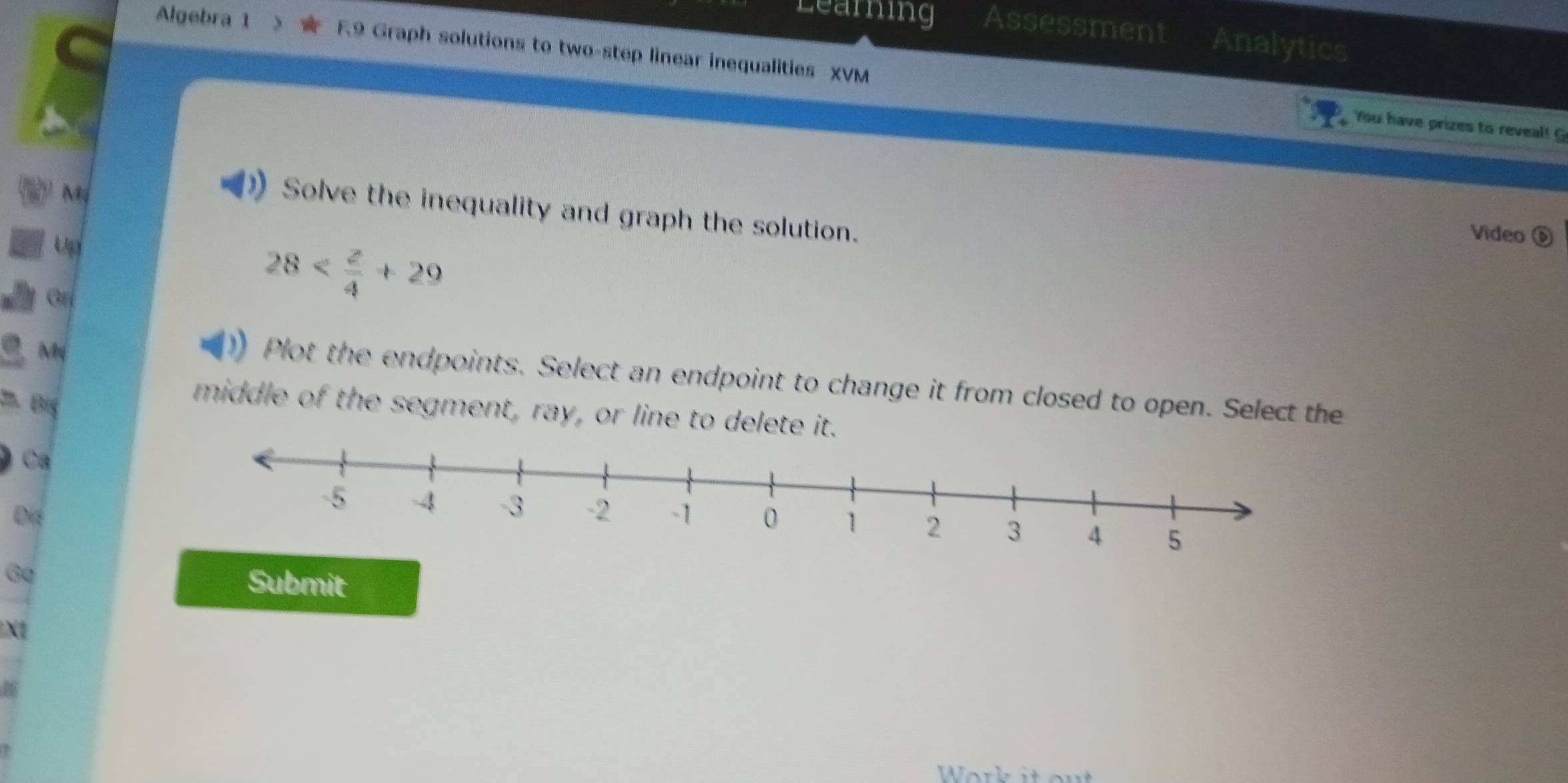 Learning Assessment Analytics 
Algebra 1 F9 Graph solutions to two-step linear inequalities XVM 
You have prizes to reveal! G 
M 
Solve the inequality and graph the solution. 
Up 
Video é
28
Mỹ 
Plot the endpoints. Select an endpoint to change it from closed to open. Select the 
Big 
middle of the segment, ray, or line to delete it. 
Ca 
Di 
60 Submit 
X1 
Work it ou