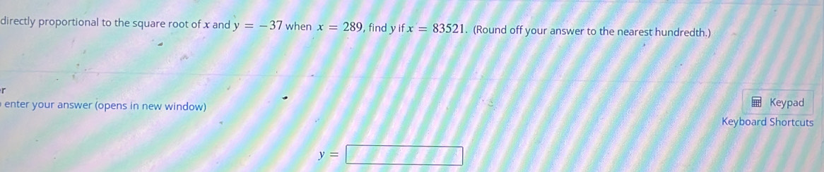 directly proportional to the square root of x and y=-37 when x=289 ,find y if x=83521. (Round off your answer to the nearest hundredth.) 
( 
enter your answer (opens in new window) 
Keypad 
Keyboard Shortcuts
y=□