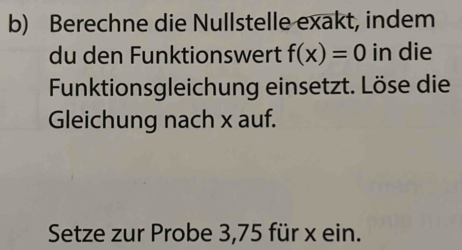 Berechne die Nullstelle exakt, indem 
du den Funktionswert f(x)=0 in die 
Funktionsgleichung einsetzt. Löse die 
Gleichung nach x auf. 
Setze zur Probe 3,75 für x ein.