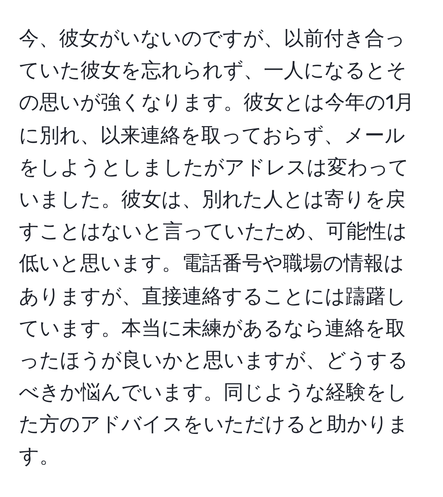 今、彼女がいないのですが、以前付き合っていた彼女を忘れられず、一人になるとその思いが強くなります。彼女とは今年の1月に別れ、以来連絡を取っておらず、メールをしようとしましたがアドレスは変わっていました。彼女は、別れた人とは寄りを戻すことはないと言っていたため、可能性は低いと思います。電話番号や職場の情報はありますが、直接連絡することには躊躇しています。本当に未練があるなら連絡を取ったほうが良いかと思いますが、どうするべきか悩んでいます。同じような経験をした方のアドバイスをいただけると助かります。