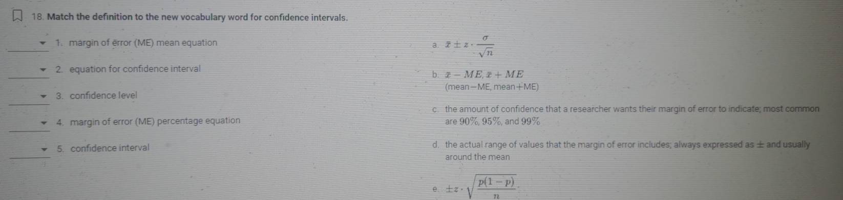 Match the definition to the new vocabulary word for confidence intervals.
_
1. margin of error (ME) mean equation
a overline x± z·  sigma /sqrt(n) 
_
2. equation for confidence interval
b. overline x-ME, overline x+ME
(mean -ME. mear +M E1
_
3. confidence level
c. the amount of confidence that a researcher wants their margin of error to indicate; most common
_
4. margin of error (ME) percentage equation are90% , 95% and 99 %
_
5. confidence interval d, the actual range of values that the margin of error includes; always expressed as ± and usually
around the mean
e. ± z· sqrt(frac p(1-p))n :