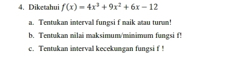 Diketahui f(x)=4x^3+9x^2+6x-12
a. Tentukan interval fungsi f naik atau turun!
b. Tentukan nilai maksimum/minimum fungsi f!
c. Tentukan interval kecekungan fungsi f!