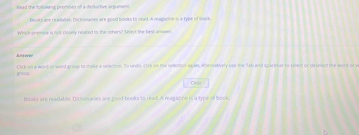 Read the following premises of a deductive argument. 
Books are readable. Dictionaries are good books to read. A magazine is a type of book. 
Which premise is not closely related to the others? Select the best answer. 
Answer 
Click on a word or word group to make a selection. To undo, click on the selection again. Alternatively use the Tab and spacebar to select or deselect the word or w 
group. 
Clear 
Books are readable. Dictionaries are good books to read. A magazine is a type of book.