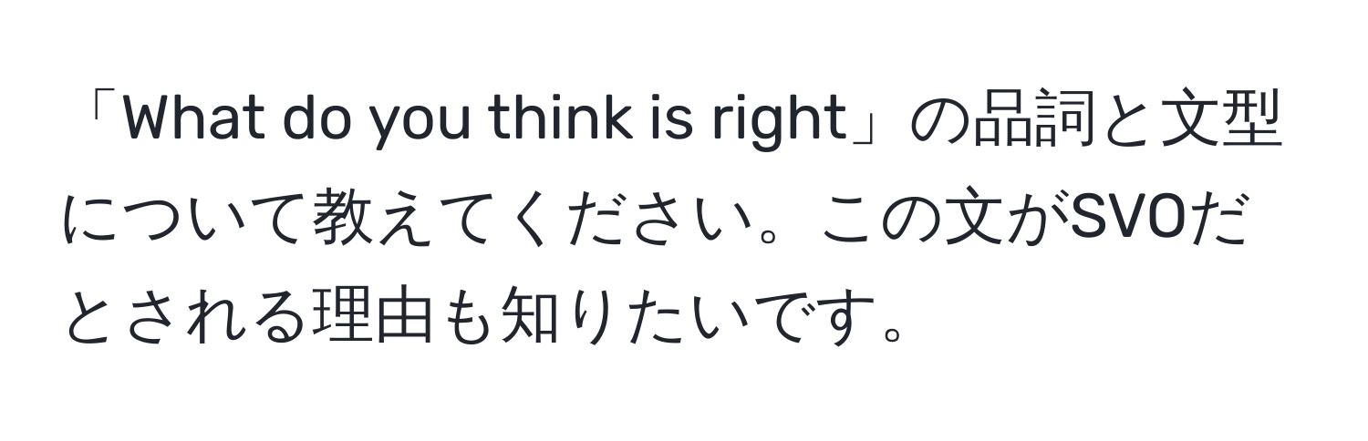 「What do you think is right」の品詞と文型について教えてください。この文がSVOだとされる理由も知りたいです。