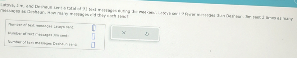 Latoya, Jim, and Deshaun sent a total of 91 text messages during the weekend. Latoya sent 9 fewer messages than Deshaun. Jim sent 2 times as many 
messages as Deshaun. How many messages did they each send? 
Number of text messages Latoya sent: 
Number of text messages Jim sent: 
× 
Number of text messages Deshaun sent: