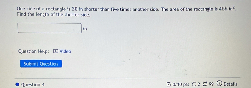 One side of a rectangle is 30 in shorter than five times another side. The area of the rectangle is 455in^2. 
Find the length of the shorter side. 
Question Help: Video 
Submit Question 
Question 4 ¤ 0/10 pts つ2 Details