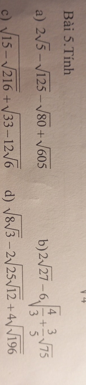 Bài 5.Tính 
a) 2sqrt(5)-sqrt(125)-sqrt(80)+sqrt(605) b) 2sqrt(27)-6sqrt(frac 4)3+ 3/5 sqrt(75)
c) sqrt(15-sqrt 216)+sqrt(33-12sqrt 6) d) sqrt(8sqrt 3)-2sqrt(25sqrt 12)+4sqrt(sqrt 196)