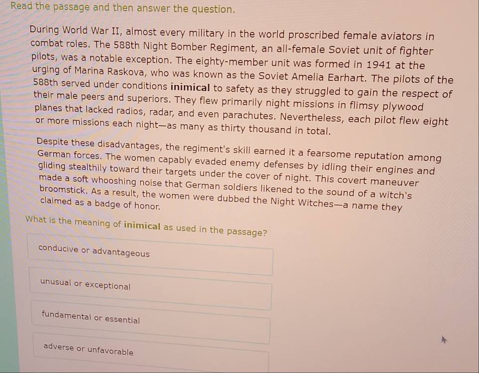 Read the passage and then answer the question.
During World War II, almost every military in the world proscribed female aviators in
combat roles. The 588th Night Bomber Regiment, an all-female Soviet unit of fighter
pilots, was a notable exception. The eighty-member unit was formed in 1941 at the
urging of Marina Raskova, who was known as the Soviet Amelia Earhart. The pilots of the
588th served under conditions inimical to safety as they struggled to gain the respect of
their male peers and superiors. They flew primarily night missions in flimsy plywood
planes that lacked radios, radar, and even parachutes. Nevertheless, each pilot flew eight
or more missions each night—as many as thirty thousand in total.
Despite these disadvantages, the regiment's skill earned it a fearsome reputation among
German forces. The women capably evaded enemy defenses by idling their engines and
gliding stealthily toward their targets under the cover of night. This covert maneuver
made a soft whooshing noise that German soldiers likened to the sound of a witch's
broomstick. As a result, the women were dubbed the Night Witches—a name they
claimed as a badge of honor.
What is the meaning of inimical as used in the passage?
conducive or advantageous
unusual or exceptional
fundamental or essential
adverse or unfavorable