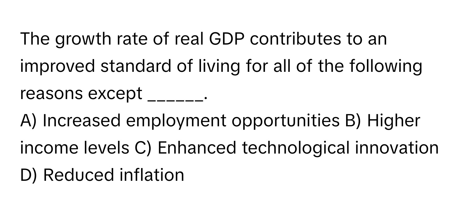 The growth rate of real GDP contributes to an improved standard of living for all of the following reasons except ______.

A) Increased employment opportunities B) Higher income levels C) Enhanced technological innovation D) Reduced inflation