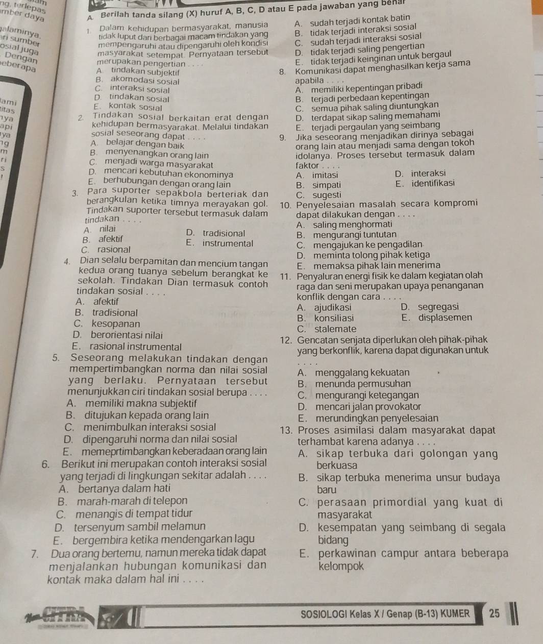 ng, terlepas
mber daya A Berilah tanda silang (X) huruf A, B, C, D atau E pada jawaban yang benal
1 Dalam kehidupan bermasyarakat, manusia A. sudah terjadi kontak batin
alaminya.
tidak luput dari berbagai macam tindakan yang
mempengaruhi atau dipengaruhi oleh kondisi B. tidak terjadi interaksi sosial
ri sumber C. sudah terjadi interaksi sosial
masyarakat setempat Pernyataan tersebut D. tidak terjadi saling pengertian
osial juga Dengan
merupakan pengertian . . .
E tidak terjadi keinginan untuk bergaul
eberapa
A tindakan subjektif
8. Komunikasi dapat menghasilkan kerja sama
B. akomodasi sosial apabila . . . 。
C. interaksi sosial A. memiliki kepentingan pribadi
D. tindakan sosial B. terjadi perbedaan kepentingan
lami
E、 kontak sosial
ya C. semua pihak saling diuntungkan
titas
2. Tindakan sosial berkaitan erat dengan
api kehidupan bermasyarakat. Melalui tindakan D. terdapat sikap saling memahami
E. terjadi pergaulan yang seimbang
ya sosial seseorang dapat .. . . 9. Jika seseorang menjadikan dirinya sebagai
7g A belajar dengan baik orang lain atau menjadi sama dengan tokoh
m
B. menyenangkan orang lain
~
C. menjadi warga masyarakat faktor . . . . idolanya. Proses tersebut termasuk dalam
D. mencari kebutuhan ekonominya
A. imitasi D. interaksi
E berhubungan dengan orang lain B. simpati E. identifikasi
Para suporter sepakbola berteriak dan C. sugesti
berangkulan ketika timnya merayakan gol. 10. Penyelesaian masalah secara kompromi
Tindakan suporter tersebut termasuk dalam
tindakan . 。 dapat dilakukan denqan . . . .
A. nilai
A. saling menghormati
D. tradisional B. mengurangi tuntutan
B. afektif E. instrumental
C. rasional C. mengajukan ke pengadilan
D. meminta tolong pihak ketiga
4. Dian selalu berpamitan dan mencium tangan E. memaksa pihak lain menerima
kedua orang tuanya sebelum berangkat ke
sekolah. Tindakan Dian termasuk contoh 11. Penyaluran energi fisik ke dalam kegiatan olah
raga dan seni merupakan upaya penanganan
tindakan sosial . . . . konflik dengan cara
A. afektif
A. ajudikasi D. segregasi
B. tradisional B. konsiliasi E. displasemen
C. kesopanan C. stalemate
D. berorientasi nilai
12. Gencatan senjata diperlukan oleh pihak-pihak
E. rasional instrumental
yang berkonflik, karena dapat digunakan untuk
5. Seseorang melakukan tindakan dengan
mempertimbangkan norma dan nilai sosial A. menggalang kekuatan
yang berlaku. Pernyataan tersebut B. menunda permusuhan
menunjukkan ciri tindakan sosial berupa . . . . C. mengurangi ketegangan
A. memiliki makna subjektif D. mencari jalan provokator
B. ditujukan kepada orang lain E. merundingkan penyelesaian
C. menimbulkan interaksi sosial 13. Proses asimilasi dalam masyarakat dapat
D. dipengaruhi norma dan nilai sosial terhambat karena adanya . . . .
E. memeprtimbangkan keberadaan orang lain A. sikap terbuka dari golongan yang
6. Berikut ini merupakan contoh interaksi sosial berkuasa
yang terjadi di lingkungan sekitar adalah . . . . B. sikap terbuka menerima unsur budaya
A. bertanya dalam hati baru
B. marah-marah di telepon C. perasaan primordial yang kuat di
C. menangis di tempat tidur masyarakat
D. tersenyum sambil melamun D. kesempatan yang seimbang di segala
E. bergembira ketika mendengarkan lagu bidang
7. Dua orang bertemu, namun mereka tidak dapat E. perkawinan campur antara beberapa
menjalankan hubungan komunikasi dan kelompok
kontak maka dalam hal ini . . . .
S A SOSIOLOGI Kelas X / Genap (B-13) KUMER 25