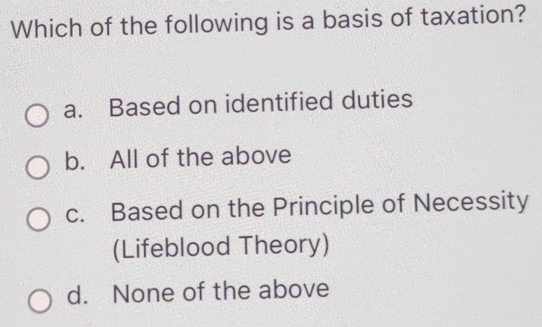 Which of the following is a basis of taxation?
a. Based on identified duties
b. All of the above
c. Based on the Principle of Necessity
(Lifeblood Theory)
d. None of the above