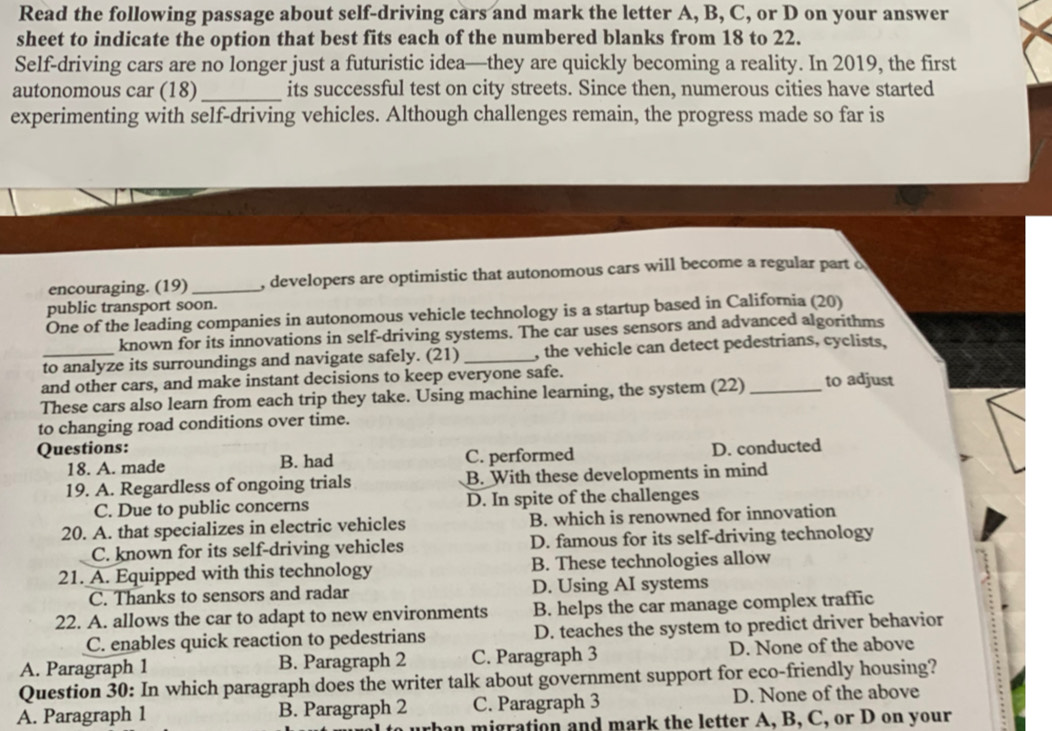 Read the following passage about self-driving cars and mark the letter A, B, C, or D on your answer
sheet to indicate the option that best fits each of the numbered blanks from 18 to 22.
Self-driving cars are no longer just a futuristic idea—they are quickly becoming a reality. In 2019, the first
autonomous car (18) _its successful test on city streets. Since then, numerous cities have started
experimenting with self-driving vehicles. Although challenges remain, the progress made so far is
encouraging. (19)_ , developers are optimistic that autonomous cars will become a regular part o
public transport soon.
One of the leading companies in autonomous vehicle technology is a startup based in California (20)
known for its innovations in self-driving systems. The car uses sensors and advanced algorithms
to analyze its surroundings and navigate safely. (21) _, the vehicle can detect pedestrians, cyclists,
and other cars, and make instant decisions to keep everyone safe.
These cars also learn from each trip they take. Using machine learning, the system (22) _to adjust
to changing road conditions over time.
Questions: D. conducted
18. A. made B. had C. performed
19. A. Regardless of ongoing trials B. With these developments in mind
C. Due to public concerns D. In spite of the challenges
20. A. that specializes in electric vehicles B. which is renowned for innovation
C. known for its self-driving vehicles D. famous for its self-driving technology
21. A. Equipped with this technology B. These technologies allow
C. Thanks to sensors and radar D. Using AI systems
22. A. allows the car to adapt to new environments B. helps the car manage complex traffic
C. enables quick reaction to pedestrians D. teaches the system to predict driver behavior
A. Paragraph 1 B. Paragraph 2 C. Paragraph 3 D. None of the above
Question 30: In which paragraph does the writer talk about government support for eco-friendly housing?
A. Paragraph 1 B. Paragraph 2 C. Paragraph 3 D. None of the above
an migration and mark the letter A, B, C, or D on your