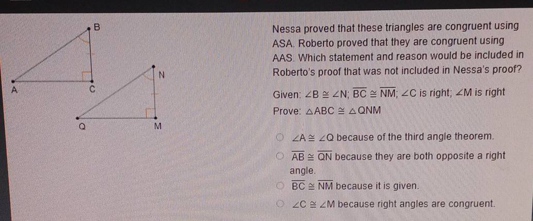 Nessa proved that these triangles are congruent using
ASA. Roberto proved that they are congruent using
AAS. Which statement and reason would be included in
Roberto's proof that was not included in Nessa's proof?
is right; ∠ M is right
Given: ∠ B≌ ∠ N; overline BC≌ overline NM; ∠ C
Prove: △ ABC≌ △ QNM
∠ A≌ ∠ Q because of the third angle theorem.
overline AB≌ overline QN because they are both opposite a right
angle.
overline BC≌ overline NM because it is given.
∠ C≌ ∠ M because right angles are congruent.