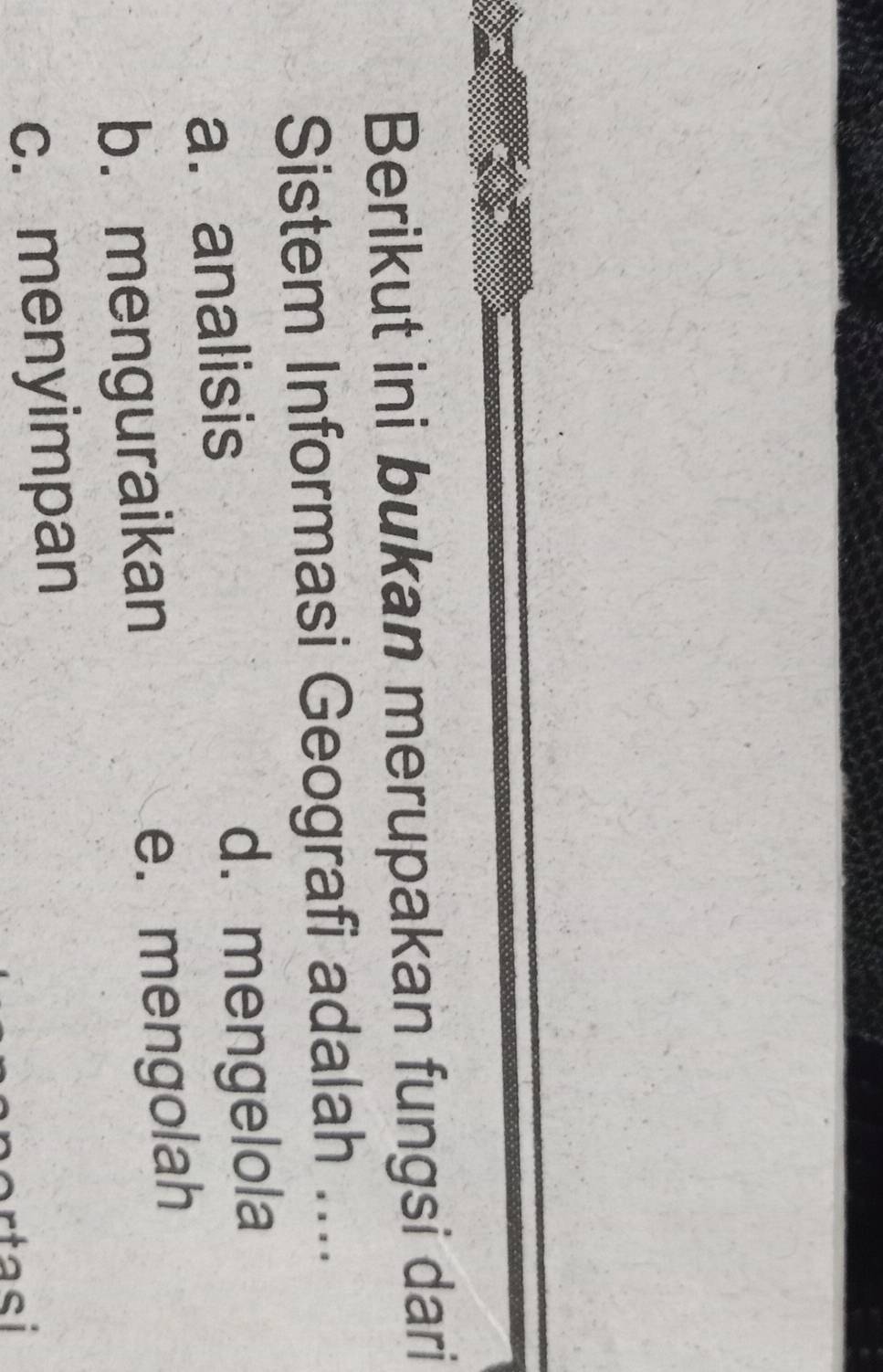 Berikut ini bukan merupakan fungsi dari
Sistem Informasi Geografi adalah ....
a. analisis d. mengelola
b.menguraikan e. mengolah
c. menyimpan
tasi