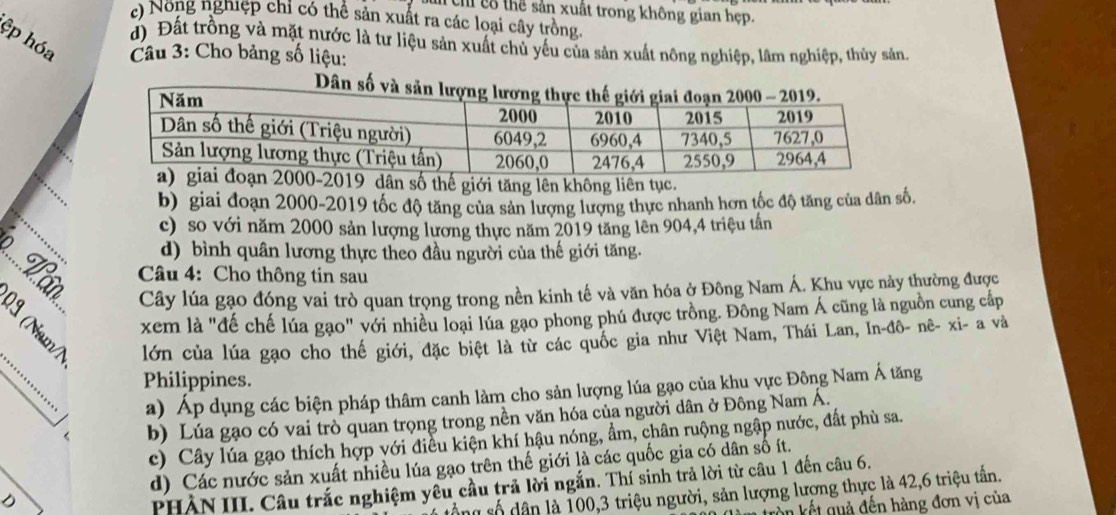 Cun Chỉ cổ thể sản xuất trong không gian hẹp.
() Nong nghiệp chỉ có thể sản xuất ra các loại cây trồng.
ệp hóa  Câu 3: Cho bảng số liệu:
d) Đất trồng và mặt nước là tư liệu sản xuất chủ yếu của sản xuất nông nghiệp, lâm nghiệp, thủy sản.
_
dân số thế giới tăng lên không liên tục.
b) giai đoạn 2000-2019 tốc độ tăng của sản lượng lượng thực nhanh hơn tốc độ tăng của dân số.
c) so với năm 2000 sản lượng lương thực năm 2019 tăng lên 904,4 triệu tần
d) bình quân lương thực theo đầu người của thế giới tăng.
.. L ân Cây lúa gạo đóng vai trò quan trọng trong nền kinh tế và văn hóa ở Đông Nam Á. Khu vực này thường được
Câu 4: Cho thông tin sau
_
? xem là "đế chế lúa gạo" với nhiều loại lúa gạo phong phú được trồng. Đông Nam Á cũng là nguồn cung cấp
lớn của lúa gạo cho thế giới, đặc biệt là từ các quốc gia như Việt Nam, Thái Lan, In-đô- nê- xi- a và
Philippines.
a) Áp dụng các biện pháp thâm canh làm cho sản lượng lúa gạo của khu vực Đông Nam Á tăng
b) Lúa gạo có vai trò quan trọng trong nền văn hóa của người dân ở Đông Nam Á.
c) Cây lúa gạo thích hợp với điều kiện khí hậu nóng, ẩm, chân ruộng ngập nước, đất phù sa.
d) Các nước sản xuất nhiều lúa gạo trên thế giới là các quốc gia có dân số ít.
PHẢN III. Câu trắc nghiệm yêu cầu trả lời ngắn. Thí sinh trả lời từ câu 1 đến câu 6.
ổng số dân là 100,3 triệu người, sản lượng lượng thực là 42,6 triệu tần.
kồn kết quả đến hàng đơn vị của