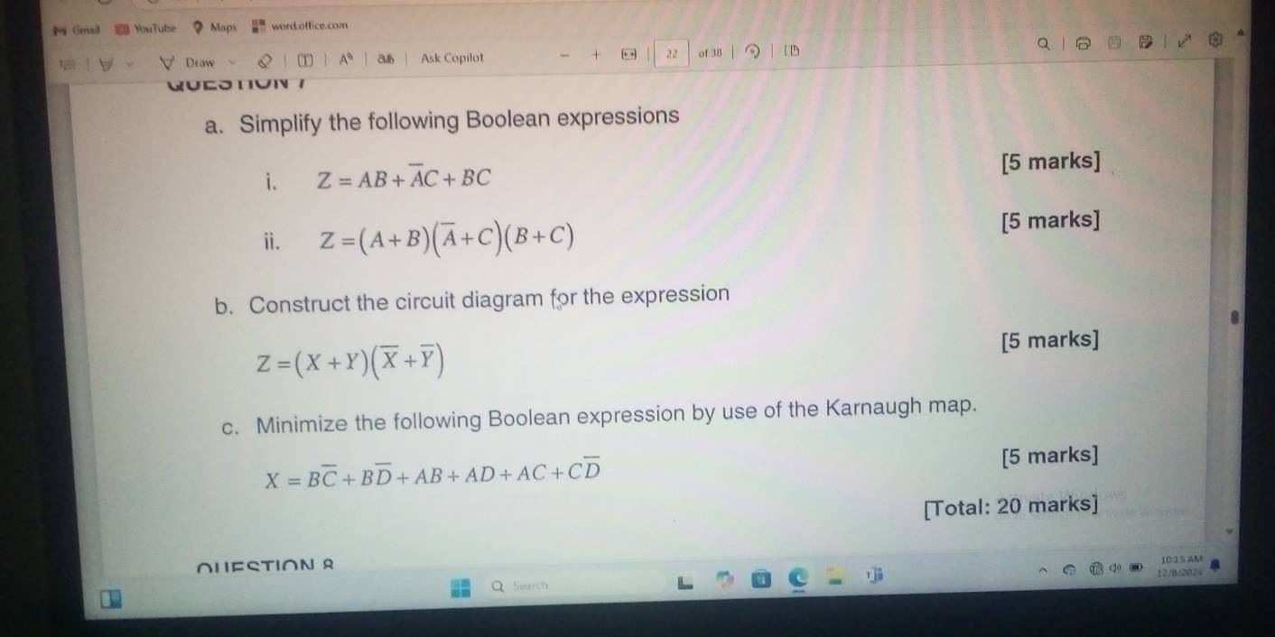 Gmail YouTube ？ Maps word.office.com 
V Draw Q T A、 31 Ask Copilot + 22 of 38 (1 
a. Simplify the following Boolean expressions 
i. Z=AB+overline AC+BC
[5 marks] 
ⅱ. Z=(A+B)(overline A+C)(B+C)
[5 marks] 
b. Construct the circuit diagram for the expression
Z=(X+Y)(overline X+overline Y)
[5 marks] 
c. Minimize the following Boolean expression by use of the Karnaugh map.
X=Boverline C+Boverline D+AB+AD+AC+Coverline D
[5 marks] 
[Total: 20 marks] 
∩HESTIOΝ R 
10:15 AM 
12/B/202 
Search