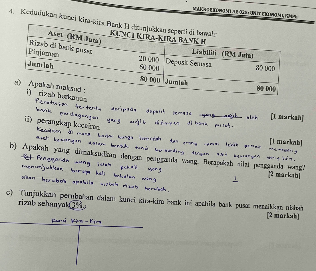 MAKROEKONOMI AE 025: UNIT EKONOMI, KMPh 
4. Kedudukan kunci kira-ki 
nun 
[1 markah] 
ii) perangkap kecairan 
[1 markah] 
b) Apakah yang dimaksudkan dengan pengganda wa g. Berapakah nilai pengganda wang? 
[2 markah] 
c) Tunjukkan perubahan dalam kunci kira-kira bank ini apabila bank pusat menaikkan nisbah 
rizab sebanyak3%. [2 markah]