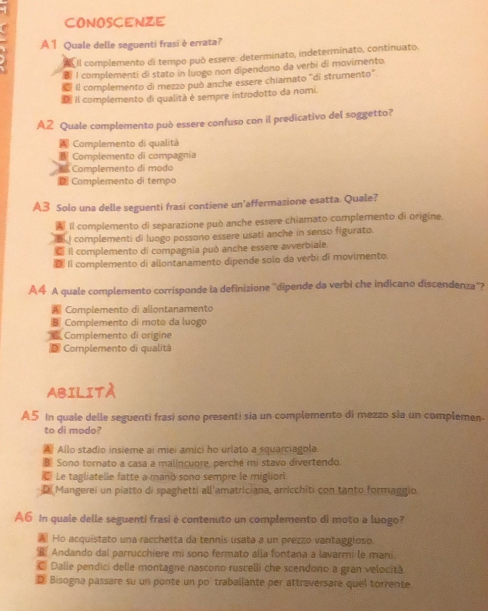 CONOSCENZE
A 1 Quale delle seguenti frasi è errata?
Il complemento di tempo può essere: determinato, indeterminato, continuato.
B I complementi di stato in luogo non dipendono da verbi di movimento.
Il complemento di mezzo può anche essere chiamato “di strumento”
D Il complemento di qualità è sempre introdotto da nomi.
A2 Quale complemento può essere confuso con il predicativo del soggetto?
Complemento di qualità
Complemento di compagnia
Complemento di modo
* Complemento di tempo
A3 Solo una delle seguenti frasi contiene un'affermazione esatta. Quale?
A Il complemento di separazione può anche essere chiamato complemento di origine.
B I complementi di luogo possono essere usati anche in senso figurato.
il complemento di compagnia può anche essere avverbiale.
D II complemento di allontanamento dipende solo da verbi di movimento.
A4 A quale complemento corrisponde la definizione ''dipende da verbi che indicano discendenza''?
A Complemento di allontanamento
Complemento di moto da luogo
* C Complemento di arigine
D Complemento di qualità
ABILITA
A5 In quale delle seguenti frasi sono presenti sia un complemento di mezzo sia un complemen-
to di modo?
A Allo stadio insieme ai miei amici ho urlato a squarciagola
B Sono tornato a casa a malincuore, perché mi stavo divertendo.
C Le tagliatelle fatte a manó sono sempre le miglior.
D Mangerei un piatto di spaghetti all amatriciana, arricchiti con tanto formaggio
A6 In quale delle seguenti frasi è contenuto un complemento di moto a luogo?
A Ho acquistato una racchetta da tennis usata a un prezzo vantaggioso.
Andando dal parrucchiere mi sono fermato alla fontana a lavarmi le mani.
C Dalle pendici delle montagne nascono ruscelli che scendono a gran velocità
D Bisogna passare su un ponte un po' traballante per attraversare quel torrente.