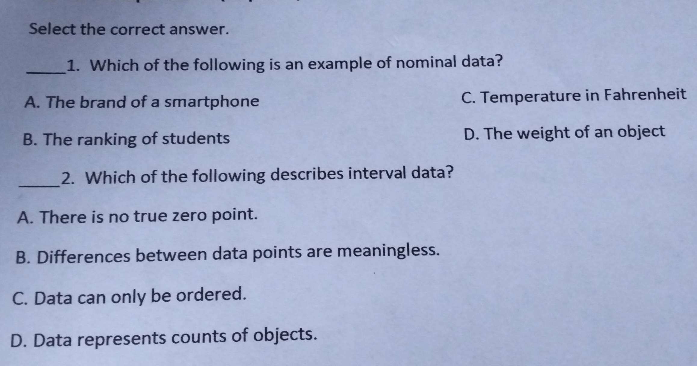 Select the correct answer.
_1. Which of the following is an example of nominal data?
A. The brand of a smartphone C. Temperature in Fahrenheit
B. The ranking of students D. The weight of an object
_2. Which of the following describes interval data?
A. There is no true zero point.
B. Differences between data points are meaningless.
C. Data can only be ordered.
D. Data represents counts of objects.