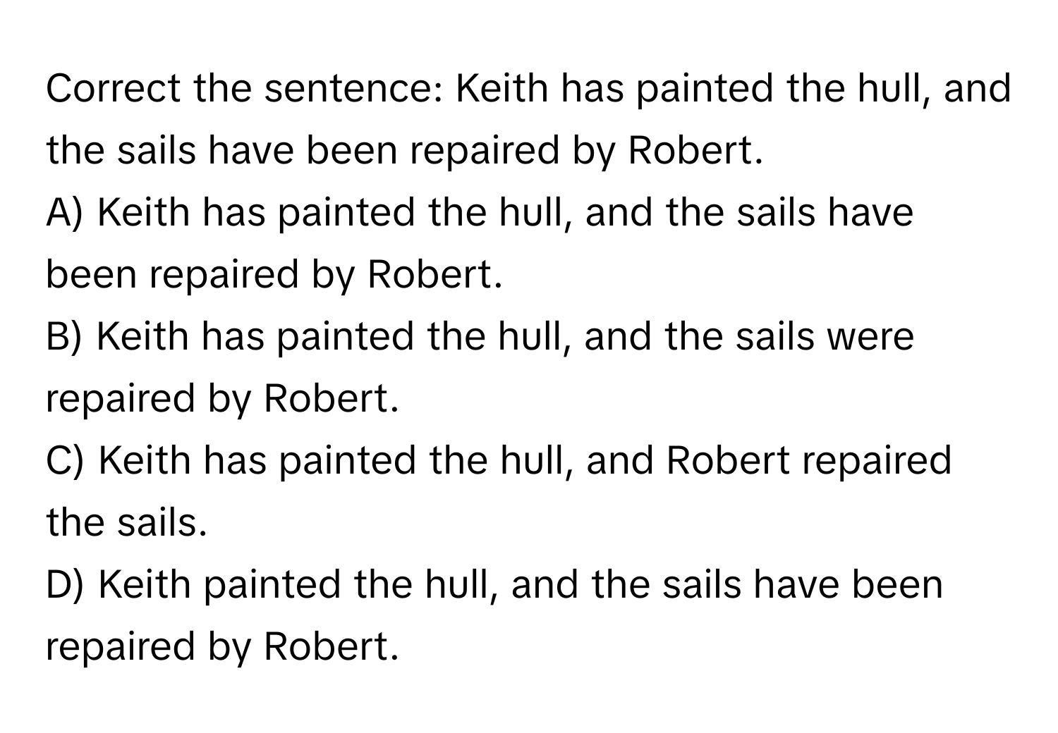 Correct the sentence: Keith has painted the hull, and the sails have been repaired by Robert.

A) Keith has painted the hull, and the sails have been repaired by Robert. 
B) Keith has painted the hull, and the sails were repaired by Robert. 
C) Keith has painted the hull, and Robert repaired the sails. 
D) Keith painted the hull, and the sails have been repaired by Robert.