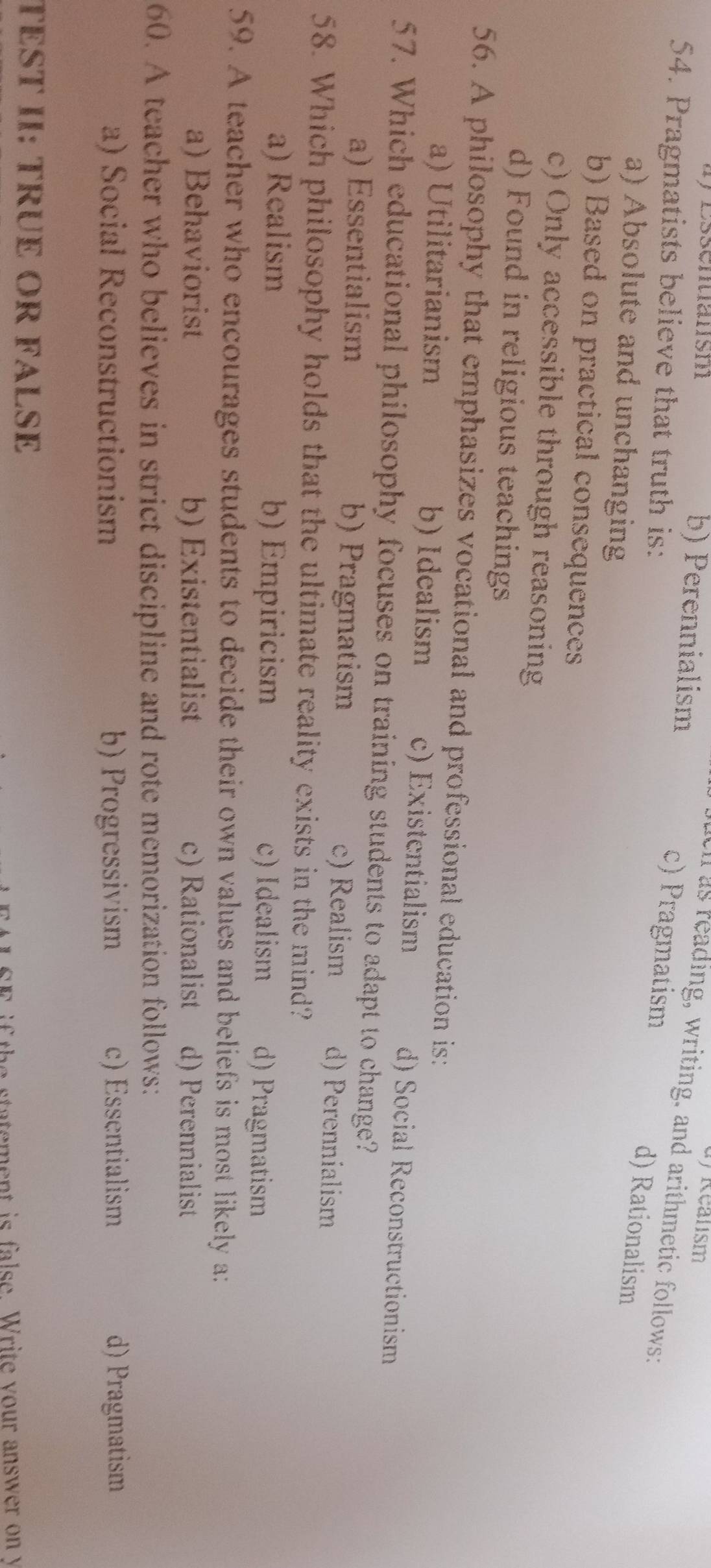 Essentiansm b) Perennialism
d) Realism
ll as reading, writing, and arithmetic follows:
54. Pragmatists believe that truth is:
c) Pragmatism d) Rationalism
a) Absolute and unchanging
b) Based on practical consequences
c) Only accessible through reasoning
d) Found in religious teachings
56. A philosophy that emphasizes vocational and professional education is:
a) Utilitarianism b) Idealism c) Existentialism d) Social Reconstructionism
57. Which educational philosophy focuses on training students to adapt to change?
a) Essentialism b) Pragmatism c) Realism d) Perennialism
58. Which philosophy holds that the ultimate reality exists in the mind?
a) Realism b) Empiricism c) Idealism d) Pragmatism
59. A teacher who encourages students to decide their own values and beliefs is most likely a:
a) Behaviorist b) Existentialist c) Rationalist d) Perennialist
60. A teacher who believes in strict discipline and rote memorization follows:
a) Social Reconstructionism b) Progressivism c) Essentialism d) Pragmatism
TST II: TRÜE OR FALSE
i h tatement is false. Write your answer on y