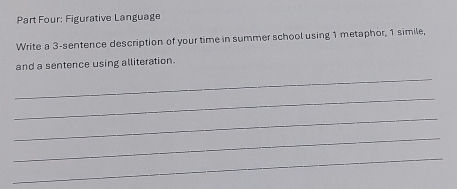 Part Four: Figurative Language 
Write a 3 -sentence description of your time in summer school using 1 metaphor, 1 simile, 
and a sentence using alliteration. 
_ 
_ 
_ 
_ 
_