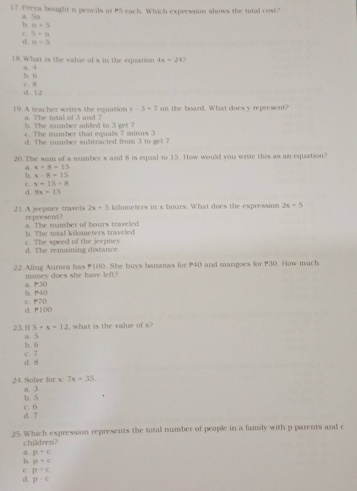 Freya bought n pencils at P5 each. Which expression shows the total cost?
a. 5n
b. n+5
C. 5· n
d. n+5
18.What is the value of x in the equation 4x=24 ?
a. 4
b. o
c. 8
d 12
19.A teacher writes the equation y-3=7 on the board. What does y represent?
a. The total of 3 and 7
b. The number added to 3 get 7
c. The number that equals 7 minus 3
d. The number subtracted from 3 to get 7
20. The sum of a number x and 8 is equal to 15. How would you write this as an equation?
a. x+8=15
b. x-8=15
C. x=15/ 8
d. 8x=15
21.A jeepney travels 2x+5 kilometers in x hours. What does the expression 2x+5
represent?
a. The number of hours traveled
b. The total kilometers traveled
c. The speed of the jeepney
d. The remaining distance
22.Aling Aurora has 100. She buys bananas for P40 and mangoes for P30. How much
monev does she have left?
a. P30
b. P40
c. P70
d. P100
23.1f 5+x=12 , what is the value of x?
a. 5
b. 6
c. 7
d. 8
24.Solve for x: 7x=35. 
a. 3
b. 5
c. 6
d. 7
25. Which expression represents the total number of people in a family with p parents and c
children?
a. p+c
b. p* c
C. p/ c
d. p-c