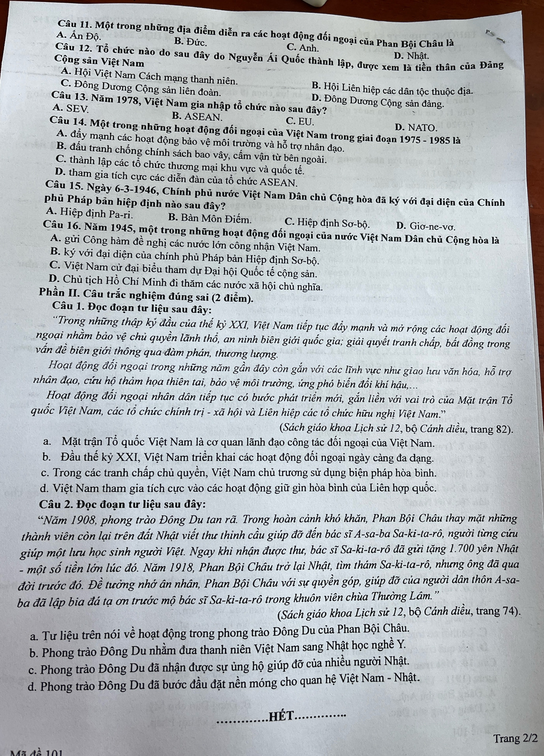 Một trong những địa điểm diễn ra các hoạt động đối ngoại của Phan Bội Châu là
A. Ấn Độ. B. Đức. C. Anh.
D. Nhât.
Câu 12. Tổ chức nào do sau đây do Nguyễn Ái Quốc thành lập, được xem là tiền thân của Đăng
Cộng sản Việt Nam
A. Hội Việt Nam Cách mạng thanh niên. B. Hội Liên hiệp các dân tộc thuộc địa.
C. Đông Dương Cộng sản liên đoàn. D. Đông Dương Cộng sản đảng.
Câu 13. Năm 1978, Việt Nam gia nhập tổ chức nào sau đây?
A. SEV B. ASEAN. C. EU.
D. NATO.
Câu 14. Một trong những hoạt động đối ngoại của Việt Nam trong giai đoạn 1975 - 1985 là
A. đẩy mạnh các hoạt động bảo vệ môi trường và hỗ trợ nhân đạo.
B. đấu tranh chống chính sách bao vây, cấm vận từ bên ngoài.
C. thành lập các tổ chức thương mại khu vực và quốc tế.
D. tham gia tích cực các diễn đàn của tổ chức ASEAN.
Câu 15. Ngày 6-3-1946, Chính phủ nước Việt Nam Dân chủ Cộng hòa đã ký với đại diện của Chính
phủ Pháp bản hiệp định nào sau đây?
A. Hiệp định Pa-ri. B. Bàn Môn Điếm. C. Hiệp định Sơ-bộ. D. Giơ-ne-vơ.
Câu 16. Năm 1945, một trong những hoạt động đối ngoại của nước Việt Nam Dân chủ Cộng hòa là
A. gửi Công hàm đề nghị các nước lớn công nhận Việt Nam.
B. ký với đại diện của chính phủ Pháp bản Hiệp định Sơ-bộ.
C. Việt Nam cử đại biểu tham dự Đại hội Quốc tế cộng sản.
D. Chủ tịch Hồ Chí Minh đi thăm các nước xã hội chủ nghĩa.
Phần II. Câu trắc nghiệm đúng sai (2 điểm).
Câu 1. Đọc đoạn tư liệu sau đây:
'Trong những thập ký đầu của thế kỷ XXI, Việt Nam tiếp tục đẩy mạnh và mở rộng các hoạt động đối
ngoại nhằm bảo vệ chủ quyền lãnh thổ, an ninh biên giới quốc gia; giải quyết tranh chấp, bắt đồng trong
vấn đề biên giới thông qua đàm phán, thương lượng.
Hoạt động đối ngoại trong những năm gần đây còn gắn với các lĩnh vực như giao lưu văn hóa, hỗ trợ
nhân đạo, cứu hộ thảm họa thiên tai, bảo vệ môi trường, ứng phó biến đổi khí hậu,...
Hoạt động đối ngoại nhân dân tiếp tục có bước phát triển mới, gắn liền với vai trò của Mặt trận Tổ
quốc Việt Nam, các tổ chức chính t ri - xã hội và Liên hiệp các tổ chức hữu nghị Việt Nam.''
(Sách giáo khoa Lịch sử 12, bộ Cánh diều, trang 82).
a. Mặt trận Tổ quốc Việt Nam là cơ quan lãnh đạo công tác đối ngoại của Việt Nam.
b. Đầu thế kỷ XXI, Việt Nam triển khai các hoạt động đối ngoại ngày càng đa dạng.
c. Trong các tranh chấp chủ quyền, Việt Nam chủ trương sử dụng biện pháp hòa bình.
d. Việt Nam tham gia tích cực vào các hoạt động giữ gìn hòa bình của Liên hợp quốc.
Câu 2. Đọc đoạn tư liệu sau đây:
“Năm 1908, phong trào Đông Du tan rã. Trong hoàn cảnh khó khăn, Phan Bội Châu thay mặt những
thành viên còn lại trên đất Nhật viết thư thinh cầu giúp đỡ đến bác sĩ A-sa-ba Sa-l overline KI ta-ro ), người từng cứu
giúp một lưu học sinh người Việt. Ngay khi nhận được thư, bác sĩ Sa-ki-ta-rô đã gửi tặng 1.700 yên Nhật
- một số tiền lớn lúc đó. Năm 1918, Phan Bội Châu trở lại Nhật, tìm thám Sa-ki-ta-rô, nhưng ông đã qua
đời trước đó. Đề tưởng nhớ ân nhân, Phan Bội Châu với sự quyền góp, giúp đỡ của người dân thôn A-sa-
ba đã lập bia đá tạ ơn trước mộ bác sĩ Sa-ki-ta-rô trong khuôn viên chùa Thường Lâm.''
(Sách giáo khoa Lịch sử 12, bộ Cánh diều, trang 74).
a. Tư liệu trên nói về hoạt động trong phong trào Đông Du của Phan Bội Châu.
b. Phong trào Đông Du nhằm đưa thanh niên Việt Nam sang Nhật học nghề Y.
c. Phong trào Đông Du đã nhận được sự ủng hộ giúp đỡ của nhiều người Nhật.
d. Phong trào Đông Du đã bước đầu đặt nền móng cho quan hệ Việt Nam - Nhật.
_héT._
Trang 2/2