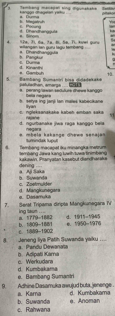 Tembang macapat sing digunakake Setitikn
kanggo dhagelan yaiku ... pitakor
a. Durma
b. Megatruh Yo
c. Pocung Ian
d. Dhandhanggula ka
e. Sinom
an
4. 12a, 7i, 6a, 7a, 8i, 5a, 7i, kuwi guru Sa
ar
wilangan lan guru lagu tembang .... le
a. Dhandhanggula
k
b. Pangkur
g
c. Durma n
d. Kinanthi
e. Gambuh 10.
5.     Bambang Sumantri bisa didadekake
patuladhan, amarga .... HOTS
a. perang lawan sedulure dhewe kanggo
bela negara
b. setya ing janji lan males kabecikane
liyan
c. ngleksanakake kabeh emban saka 11
rajane
d. ngurbanake jiwa raga kanggo bela
negara
e. mbela kakange dhewe senajan
tumindak luput
6. Tembang macapat iku minangka metrum
tembang Jawa kang luwih tuwa tinimbang
kakawin. Pranyatan kasebut diandharake
dening ....
a. Aji Saka
b. Suwanda
c. Zoetmulder
d. Mangkunegara
e. Dasamuka
7.    Serat Tripama diripta Mangkunegara IV
ing taun ....
a. 1779-1882 d. 1911-1945
b. 1809-1881 e. 1950-1976
C. 1889-1902
8. Jeneng liya Patih Suwanda yaiku ....
a. Pandu Dewanata
b. Adipati Karna
c. Werkudara
d. Kumbakarna
e. Bambang Sumantri
9. Adhine Dasamuka awujud buta, jenenge .
a. Karna d. Kumbakarna
b. Suwanda e. Anoman
c. Rahwana