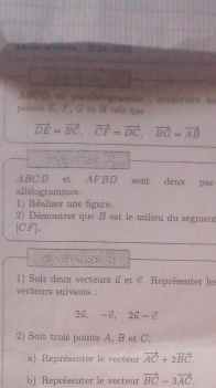 Anole scolsiee 1024 2023 
n
ABCD en parallélógramie , constraire le 
oints E. F. G et H tebi que :
vector DE=vector BC, vector CF=vector DC, vector BG=vector AB
ABCD et AFBD sont deux par 
allélogrammes. 
1) Réaliser une figure. 
2) Démontrer que B est le milieu du segment 
[ CF ], 
e 
1) Soit deux vecteurs i et i7. Représenter les 
vecteurs suivants . 
27 L= -7.2, 2vector u-vector v
2) Soit trois points A. B et C. 
a) Représenter le vecteur vector AC+2vector BC. 
b) Représenter le vecteur vector BC-3vector AC.