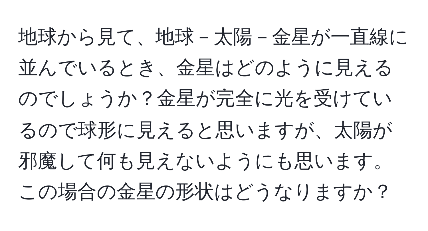 地球から見て、地球－太陽－金星が一直線に並んでいるとき、金星はどのように見えるのでしょうか？金星が完全に光を受けているので球形に見えると思いますが、太陽が邪魔して何も見えないようにも思います。この場合の金星の形状はどうなりますか？