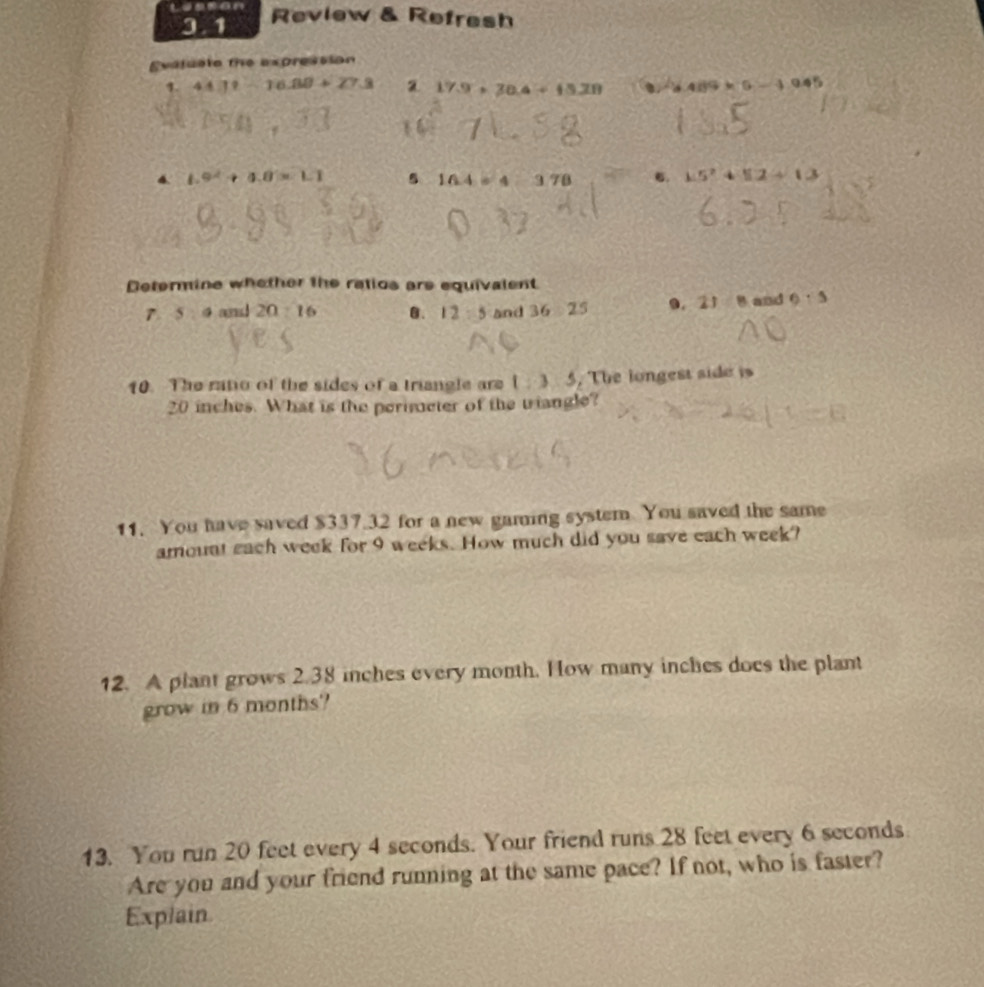 Review & Refresh
Evatucto the expression
1. 44.7-1--16.88+27.3 a 17.9+30.4+15.28 0)-4.489* 5-1.945
4. 1.9^2+4.8* 1.1 16.4=4:3.78  1/4  6. 15^2+12+13
Determine whother the ratios are equivalent
7 5:a and 20:16 B. 12:5 and 36:25 D. 2108 and θ :s
10. The ratio of the sides of a triangle are 1:3:5. The longest side is
20 inches. What is the perimeter of the triangle?
11. You have saved $337.32 for a new gaming system You saved the same
amount each week for 9 weeks. How much did you save each week?
12. A plant grows 2.38 inches every month. How many inches does the plant
grow in 6 months '
13. You run 20 feet every 4 seconds. Your friend runs 28 feet every 6 seconds
Are you and your friend running at the same pace? If not, who is faster?
Explain.