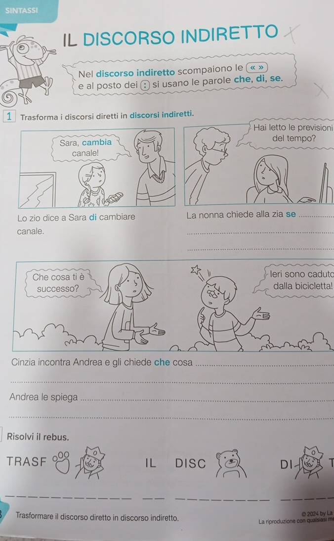 SINTASSI 
IL DISCORSO INDIRETTO 
Nel discorso indiretto scompaiono le (« » 
e al posto dei (: si usano le parole che, di, se. 
1 Trasforma i discorsi diretti in discorsi indiretti. 
Hai letto le previsioni 
Lo zio dice a Sara di cambiare La nonna chiede alla zia se_ 
canale. 
_ 
_ 
leri sono caduto 
dalla bicicletta! 
Cinzia incontra Andrea e gli chiede che cosa_ 
_ 
Andrea le spiega_ 
_ 
Risolvi il rebus. 
TRASF IL DISC DI 
_ 
__ 
_ 
Trasformare il discorso diretto in discorso indiretto. © 2024 by La 
La riproduzione con qualsiasi m