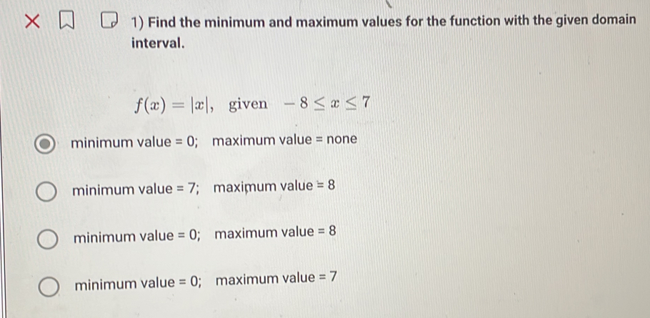 × 1) Find the minimum and maximum values for the function with the given domain
interval.
f(x)=|x| , given -8≤ x≤ 7
minimum value =0; maximum value = none
minimum value =7; maximum value =8
minimum value =0; maximum value =8
minimum value =0; maximum value =7