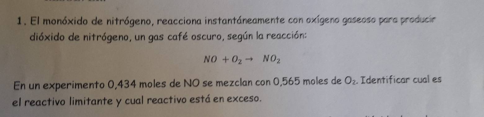 El monóxido de nitrógeno, reacciona instantáneamente con oxígeno gaseoso para producir 
dióxido de nitrógeno, un gas café oscuro, según la reacción:
NO+O_2to NO_2
En un experimento 0,434 moles de NO se mezclan con 0,565 moles de O_2. Identificar cual es 
el reactivo limitante y cual reactivo está en exceso.