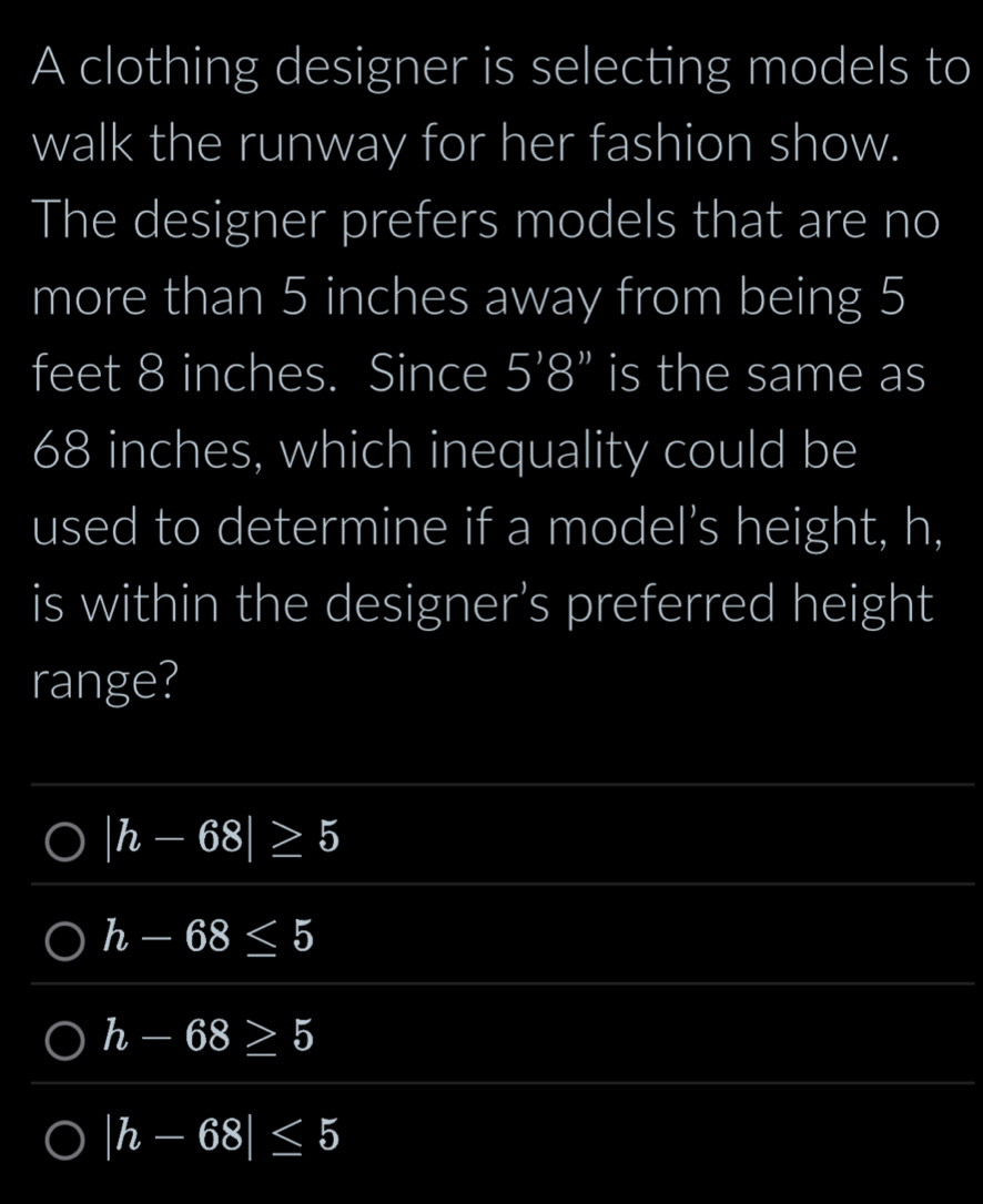 A clothing designer is selecting models to
walk the runway for her fashion show.
The designer prefers models that are no
more than 5 inches away from being 5
feet 8 inches. Since 5'8'' is the same as
68 inches, which inequality could be
used to determine if a model's height, h,
is within the designer’s preferred height
range?
|h-68|≥ 5
h-68≤ 5
h-68≥ 5
|h-68|≤ 5