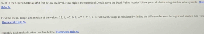 point in the United States at 282 feet below sea level. How high is the summit of Denali above the Death Valley location? Show your calculation using absolute value symbols. Hum 
Help % 
Find the mean, range, and median of the values: 12, 4, −2, 0, 9, −2, 1, 7, 8, 2. Recall that the range is calculated by finding the difference between the largest and smallest data valu 
Homework Help % 
Simplify each multiplication problem below. Homework Help