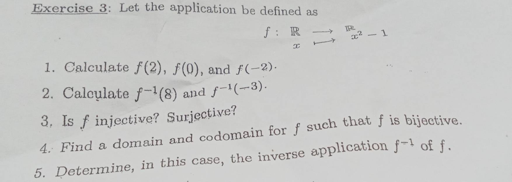 Let the application be defined as
f:beginarrayr Rto R xto endarray beginarrayr R x^2-1endarray
1. Calculate f(2), f(0) , and f(-2). 
2. Calculate f^(-1)(8) and f^(-1)(-3). 
3. Is f injective? Surjective? 
4. Find a domain and codomain for f such that f is bijective. 
5. Determine, in this case, the inverse application f^(-1) of f.