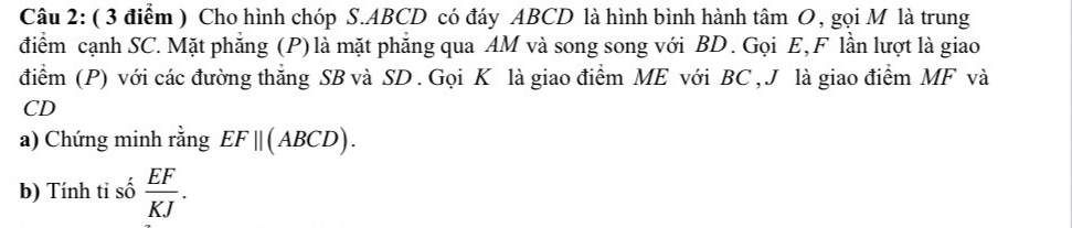 Cho hình chóp S. ABCD có đáy ABCD là hình bình hành tâm O, gọi M là trung 
điểm cạnh SC. Mặt phẳng (P) là mặt phăng qua AM và song song với BD. Gọi E, F lần lượt là giao 
điểm (P) với các đường thắng SB và SD. Gọi K là giao điểm ME với BC , J là giao điểm MF và
CD
a) Chứng minh rằng EF||(ABCD). 
b) Tính ti số  EF/KJ .