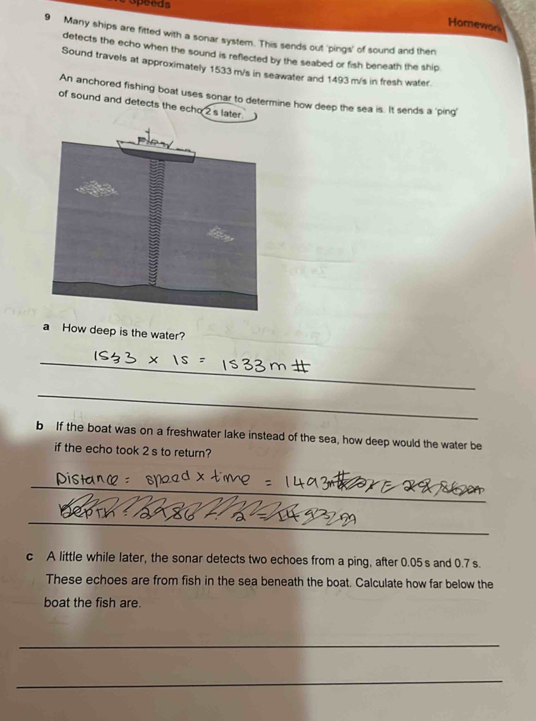 Speeds 
Homewor 
9 Many ships are fitted with a sonar system. This sends out 'pings' of sound and then 
detects the echo when the sound is reflected by the seabed or fish beneath the ship 
Sound travels at approximately 1533 m/s in seawater and 1493 m/s in fresh water. 
An anchored fishing boat uses sonar to determine how deep the sea is. It sends a 'ping' 
of sound and detects the echo 2 s later. 
a How deep is the water? 
_ 
_ 
b If the boat was on a freshwater lake instead of the sea, how deep would the water be 
if the echo took 2 s to return? 
_ 
_ 
c A little while later, the sonar detects two echoes from a ping, after 0.05 s and 0.7 s. 
These echoes are from fish in the sea beneath the boat. Calculate how far below the 
boat the fish are. 
_ 
_