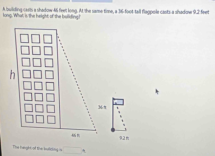 A building casts a shadow 46 feet long. At the same time, a 36-foot -tall flagpole casts a shadow 9.2 feet
long. What is the height of the building?
36 ft
9.2 ft
The height of the building is □ ft.