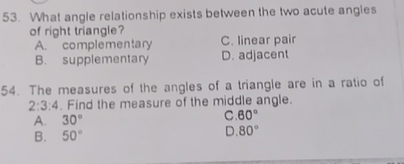 What angle relationship exists between the two acute angles
of right triangle?
A. complementary C. linear pair
B. supplementary D. adjacent
54. The measures of the angles of a triangle are in a ratio of
2:3:4. Find the measure of the middle angle.
A. 30°
C 60°
B. 50°
D 80°