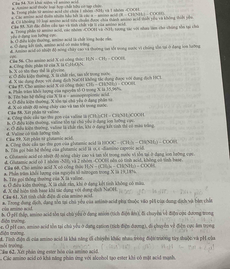 Xét khái niệm sqrt()^circ  amino acid.
a. Amino acid thuộc loại hợp chất hữu cơ tạp chức.
b. Trong phân tử amino acid chỉ chứa 1 nhóm -NH_2 và 1 nhóm -COOH.
e. Các amino acid thiên nhiên hầu hết là các α - amino acid (R - CH(NH₂) - COOH).
d. Có khoảng 10 loại amino acid tiêu chuẩn được chia thành amino acid thiết yếu và không thiết yếu.
Câu 55. Xét đặc điểm cầu tạo và tính chất vật lí của amino acid.
a. Trong phân tử amino acid, các nhóm -COOH và- -NH_2 tương tác với nhau làm cho chúng tồn tại chủ
yếu ở dạng ion lưỡng cực.
b. Ở điều kiện thường, amino acid là chất lỏng hoặc rắn.
c. Ở dạng kết tinh, amino acid có màu trắng.
d. Amino acid có nhiệt độ nóng chảy cao và thường tan tốt trong nước vì chúng tồn tại ở dạng ion lưỡng
cực.
Câu 56. Cho amino acid X có công thức: H_2N-CH_2-COOH.
a. Công thức phân tử của X là C_2H_5O_2N.
b. X có tên thay thể là glycine.
c. Ở điều kiện thường, X là chất rắn, tan tốt trong nước.
d. X tác dụng được với dung dịch NaOH không tác dụng được với dung dịch HCl.
Câu 57. Cho amino acid X có công thức: CH_3-CH(NH_2)-COOH.
a. Phần trăm khối lượng của nguyên tố O trong X là 35,96%.
b. Tên bán hệ thống của X là α - aminopropionic acid.
c. Ở điều kiện thường, X tồn tại chủ yểu ở dạng phân tử.
d. X có nhiệt độ nóng chảy cao và tan tốt trong nước.
Câu 58. Xét phân tử valine.
a. Công thức cấu tạo thu gọn của valine là (CH_3)_2CH-CH(NH_2)COOH.
b. Ở điều kiện thường, valine tồn tại chủ yểu ở dạng ion lưỡng cực.
c. Ở điều kiện thường, valine là chất rắn, khi ở dạng kết tinh thì có màu trắng
d. Valine có tính lưỡng tính.
Câu 59. Xét phân tử glutamic acid.
a. Công thức cấu tạo thu gọn của glutamic acid là1 HOOC-(CH_2)_2-CH(NH_2)-COOH.
b. Tên gọi bán hệ thống của glutamic acid là α,ε -diamino caproic acid.
c. Glutamic acid có nhiệt độ nóng chảy cao và tan tốt trong nước vì tồn tại ở dạng ion lưỡng cực.
d. Glutamic acid có 1 nhóm -NH₂ và 2 nhóm -COOH nên có tính acid, không có tính base.
Câu 60. Cho amino acid X có công thức H_2N-(CH_2)_4-CH(NH_2)-COOH.
a. Phần trăm khối lượng của nguyên tố nitrogen trong X là 19,18%.
b. Tên gọi thông thường của X là valine.
c. Ở điều kiện thường, X là chất rắn, khi ở dạng kết tinh không có màu.
d. X thể hiện tính base khi tác dụng với dung dịch NaOH.
Câu 61. Xét tính chất điện di của amino acid.
a. Trong dung dịch, dạng tồn tại chủ yếu của amino acid phụ thuộc vào pH của dung dịch và bản chất
của amino acid.
b. Ở pH thấp, amino acid tồn tại chủ yếu ở dạng anion (tích điện âm), đi chuyển về điện cực dương trong
điện trường.
c. Ở pH cao, amino acid tồn tại chủ yếu ở dạng cation (tích điện dương), di chuyển về điện cực âm trong
điện trường.
d. Tính điện di của amino acid là khả năng di chuyển khác nhau trong điện trường tùy thuộc và pH của
nôi trường.
Câu 62. Xét phản ứng ester hóa của amino acid.
a. Các amino acid có khả năng phản ứng với alcohol tạo ester khi có mặt acid mạnh.