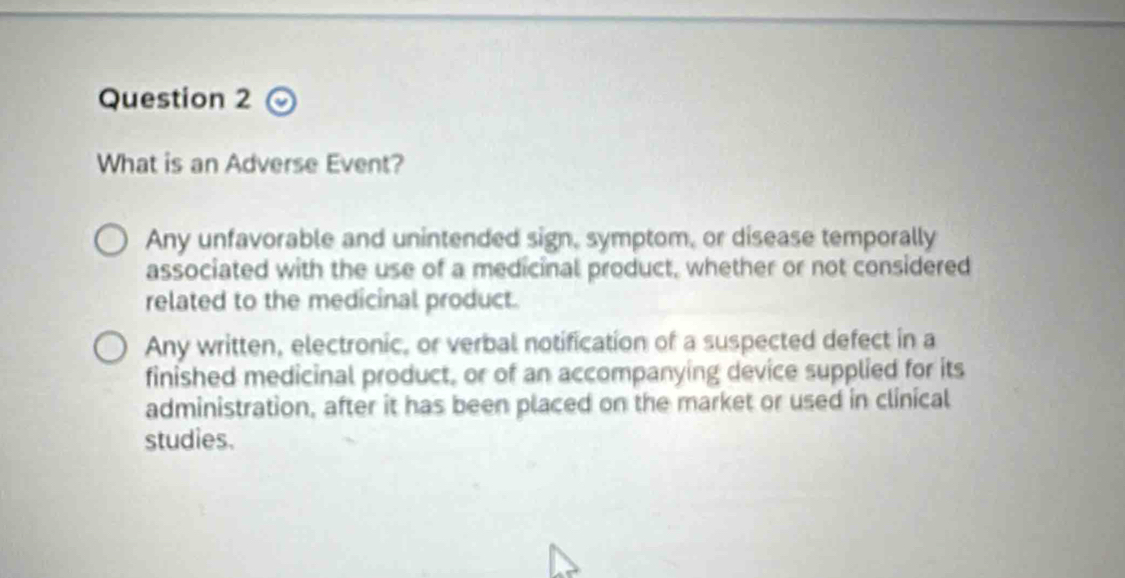 What is an Adverse Event?
Any unfavorable and unintended sign, symptom, or disease temporally
associated with the use of a medicinal product, whether or not considered
related to the medicinal product.
Any written, electronic, or verbal notification of a suspected defect in a
finished medicinal product, or of an accompanying device supplied for its
administration, after it has been placed on the market or used in clinical
studies.