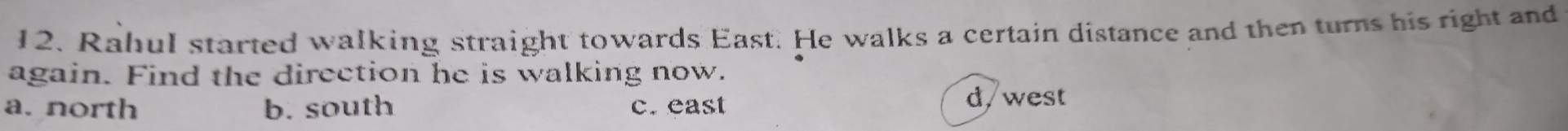 Rahul started walking straight towards East. He walks a certain distance and then turns his right and
again. Find the direction he is walking now.
a. north b. south c. east
d, west