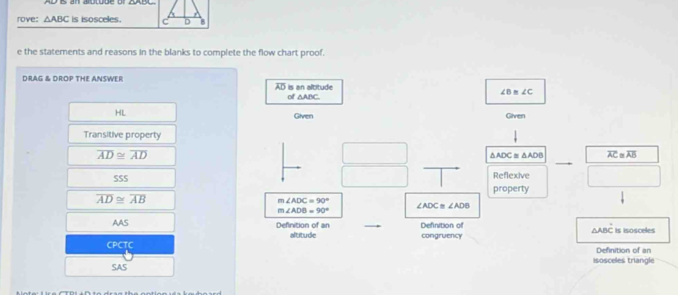 rove: △ ABC is isosceles. 
e the statements and reasons in the blanks to complete the flow chart proof. 
DRAG & DROP THE ANSWER
AD is an altitude
∠ B≌ ∠ C
of △ ABC. 
HL 
Given Given 
Transitive property
overline AD≌ overline AD △ ADC △ ADB overline AC≌ overline AB
SSS Reflexive
overline AD≌ overline AB property
m∠ ADC=90°
∠ ADC≌ ∠ ADB
m∠ ADB=90°
AAS Definition of an Definition of △ABC is isosceles 
altitude congruency 
CPCTC Definition of an 
isosceles triangle 
SAS